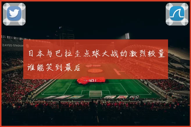 日本与巴拉圭点球大战的激烈较量谁能笑到最后