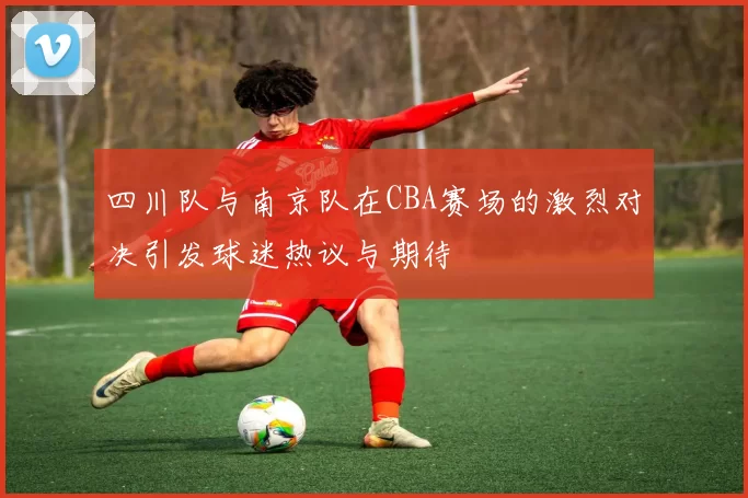 四川队与南京队在CBA赛场的激烈对决引发球迷热议与期待