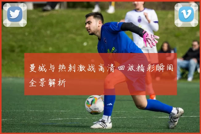 曼城与热刺激战高清回放精彩瞬间全景解析