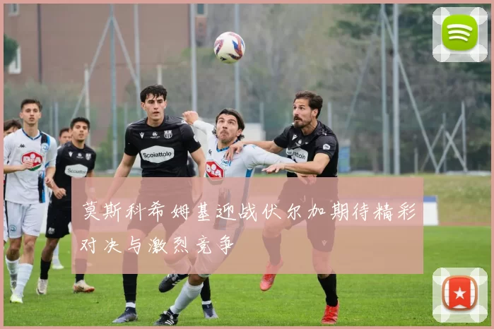 莫斯科希姆基迎战伏尔加期待精彩对决与激烈竞争