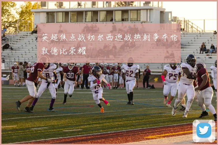 英超焦点战切尔西迎战热刺争夺伦敦德比荣耀