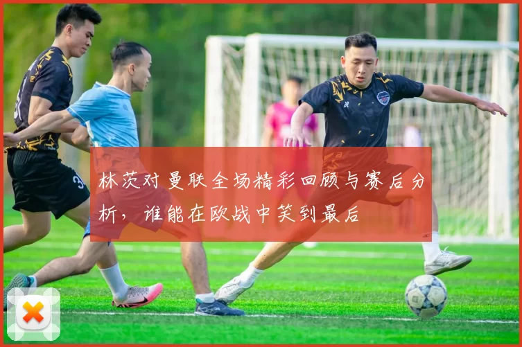 林茨对曼联全场精彩回顾与赛后分析，谁能在欧战中笑到最后