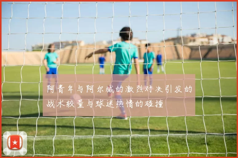 阿青年与阿尔城的激烈对决引发的战术较量与球迷热情的碰撞