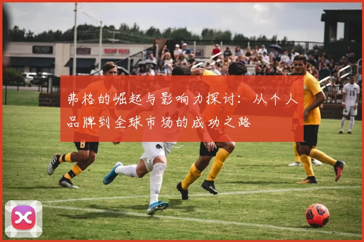 弗格的崛起与影响力探讨：从个人品牌到全球市场的成功之路