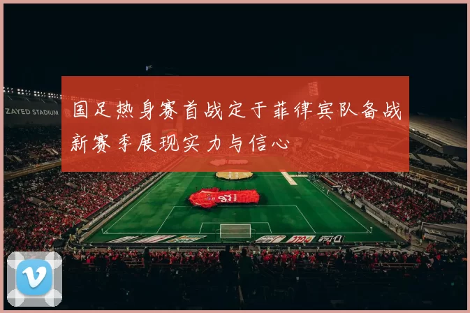 国足热身赛首战定于菲律宾队备战新赛季展现实力与信心
